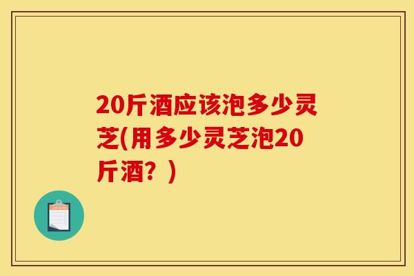20斤酒应该泡多少灵芝(用多少灵芝泡20斤酒？)