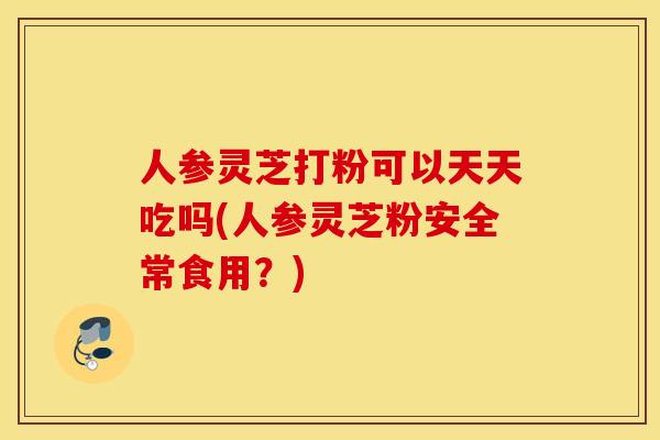 人参灵芝打粉可以天天吃吗(人参灵芝粉安全常食用？)