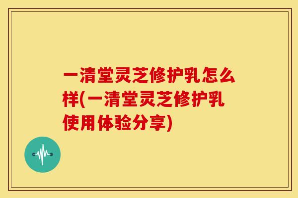 一清堂灵芝修护乳怎么样(一清堂灵芝修护乳使用体验分享)