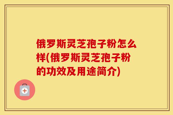 俄罗斯灵芝孢子粉怎么样(俄罗斯灵芝孢子粉的功效及用途简介)