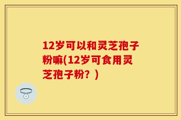 12岁可以和灵芝孢子粉嘛(12岁可食用灵芝孢子粉？)