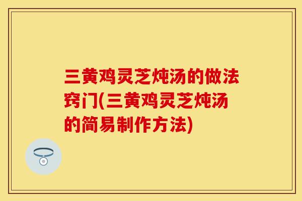 三黄鸡灵芝炖汤的做法窍门(三黄鸡灵芝炖汤的简易制作方法)