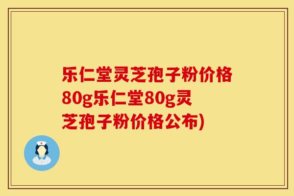 乐仁堂灵芝孢子粉价格80g乐仁堂80g灵芝孢子粉价格公布)
