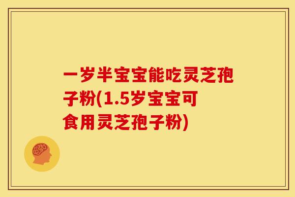 一岁半宝宝能吃灵芝孢子粉(1.5岁宝宝可食用灵芝孢子粉)