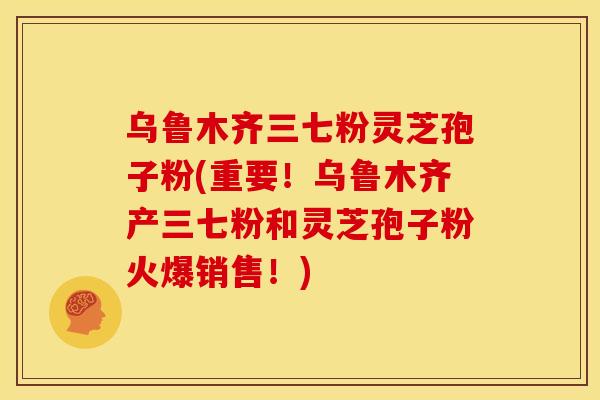 乌鲁木齐三七粉灵芝孢子粉(重要！乌鲁木齐产三七粉和灵芝孢子粉火爆销售！)