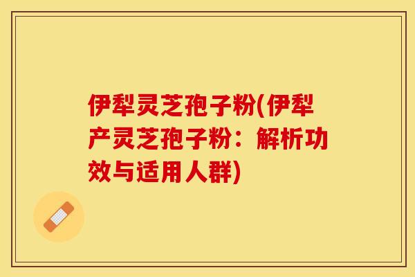 伊犁灵芝孢子粉(伊犁产灵芝孢子粉：解析功效与适用人群)