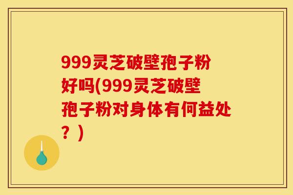 999灵芝破壁孢子粉好吗(999灵芝破壁孢子粉对身体有何益处？)