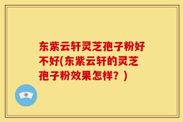 东紫云轩灵芝孢子粉好不好(东紫云轩的灵芝孢子粉效果怎样？)