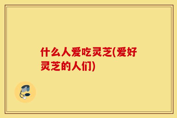 什么人爱吃灵芝(爱好灵芝的人们)