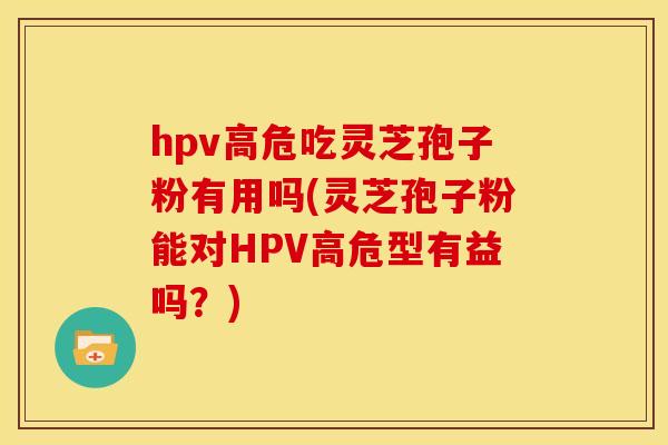 hpv高危吃灵芝孢子粉有用吗(灵芝孢子粉能对HPV高危型有益吗？)