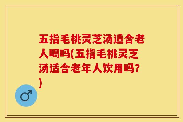 五指毛桃灵芝汤适合老人喝吗(五指毛桃灵芝汤适合老年人饮用吗？)