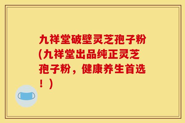 九祥堂破壁灵芝孢子粉(九祥堂出品纯正灵芝孢子粉，健康养生首选！)
