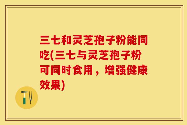 三七和灵芝孢子粉能同吃(三七与灵芝孢子粉可同时食用，增强健康效果)