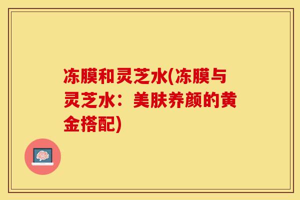 冻膜和灵芝水(冻膜与灵芝水：美肤养颜的黄金搭配)