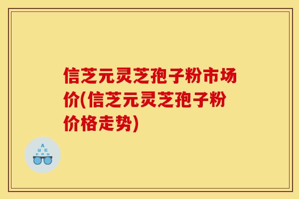 信芝元灵芝孢子粉市场价(信芝元灵芝孢子粉价格走势)