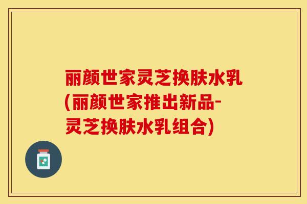 丽颜世家灵芝换肤水乳(丽颜世家推出新品-灵芝换肤水乳组合)