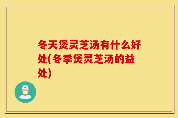 冬天煲灵芝汤有什么好处(冬季煲灵芝汤的益处)