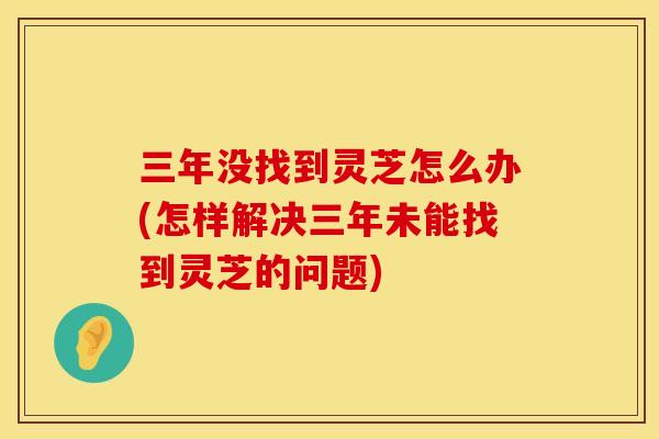三年没找到灵芝怎么办(怎样解决三年未能找到灵芝的问题)