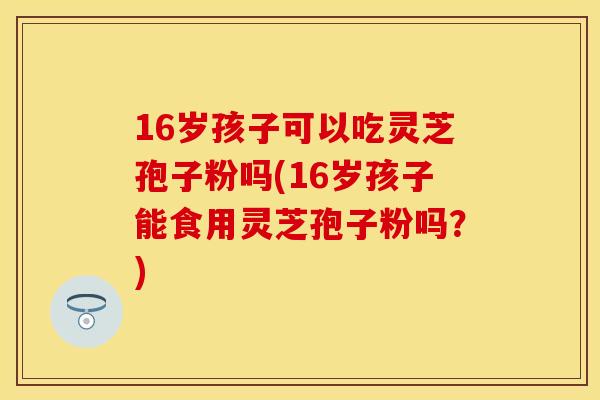 16岁孩子可以吃灵芝孢子粉吗(16岁孩子能食用灵芝孢子粉吗？)