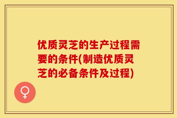 优质灵芝的生产过程需要的条件(制造优质灵芝的必备条件及过程)