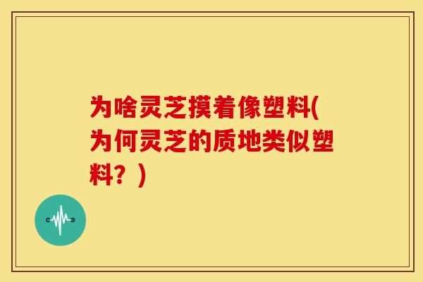 为啥灵芝摸着像塑料(为何灵芝的质地类似塑料？)