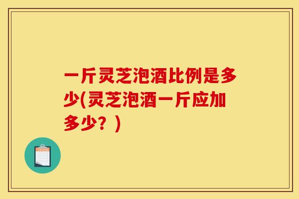一斤灵芝泡酒比例是多少(灵芝泡酒一斤应加多少？)