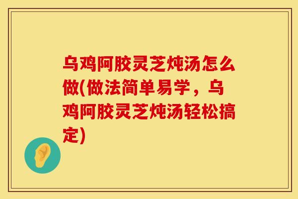 乌鸡阿胶灵芝炖汤怎么做(做法简单易学，乌鸡阿胶灵芝炖汤轻松搞定)