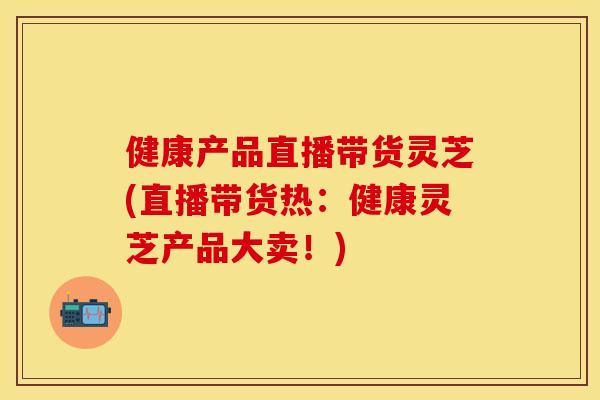 健康产品直播带货灵芝(直播带货热：健康灵芝产品大卖！)