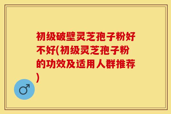 初级破壁灵芝孢子粉好不好(初级灵芝孢子粉的功效及适用人群推荐)