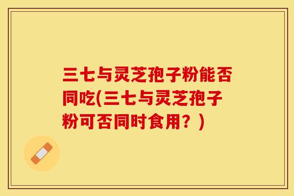 三七与灵芝孢子粉能否同吃(三七与灵芝孢子粉可否同时食用？)