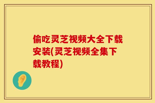 偷吃灵芝视频大全下载安装(灵芝视频全集下载教程)