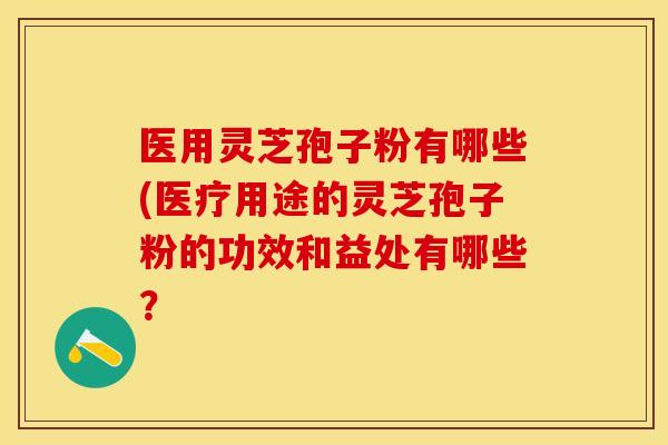 医用灵芝孢子粉有哪些(医疗用途的灵芝孢子粉的功效和益处有哪些？