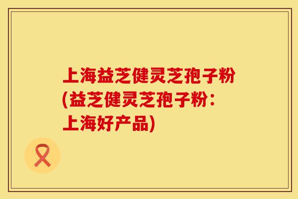 上海益芝健灵芝孢子粉(益芝健灵芝孢子粉：上海好产品)