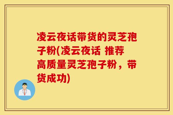凌云夜话带货的灵芝孢子粉(凌云夜话 推荐高质量灵芝孢子粉，带货成功)