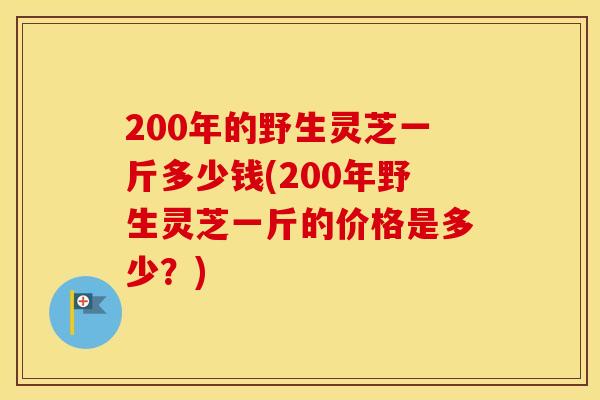 200年的野生灵芝一斤多少钱(200年野生灵芝一斤的价格是多少？)