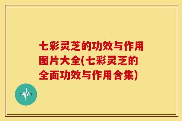 七彩灵芝的功效与作用图片大全(七彩灵芝的全面功效与作用合集)