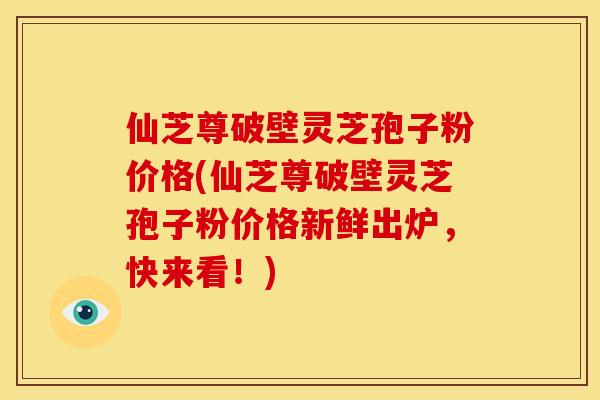 仙芝尊破壁灵芝孢子粉价格(仙芝尊破壁灵芝孢子粉价格新鲜出炉，快来看！)