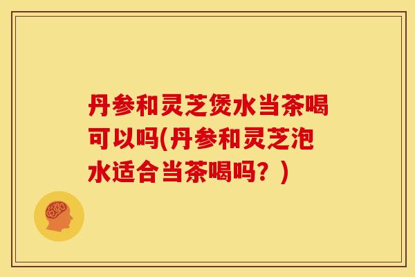 丹参和灵芝煲水当茶喝可以吗(丹参和灵芝泡水适合当茶喝吗？)