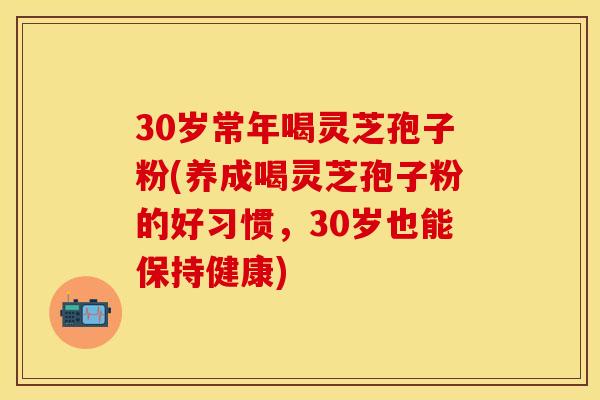 30岁常年喝灵芝孢子粉(养成喝灵芝孢子粉的好习惯，30岁也能保持健康)
