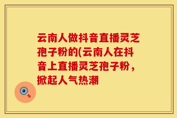 云南人做抖音直播灵芝孢子粉的(云南人在抖音上直播灵芝孢子粉，掀起人气热潮