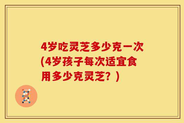 4岁吃灵芝多少克一次(4岁孩子每次适宜食用多少克灵芝？)