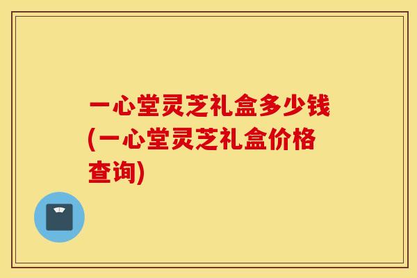 一心堂灵芝礼盒多少钱(一心堂灵芝礼盒价格查询)