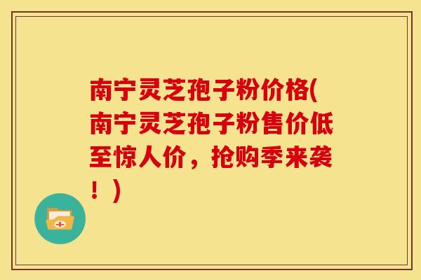 南宁灵芝孢子粉价格(南宁灵芝孢子粉售价低至惊人价，抢购季来袭！)