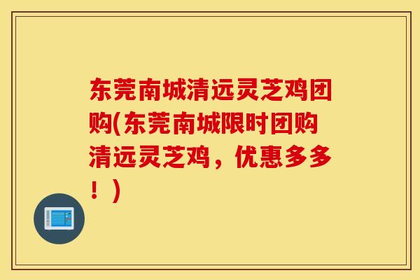 东莞南城清远灵芝鸡团购(东莞南城限时团购清远灵芝鸡，优惠多多！)