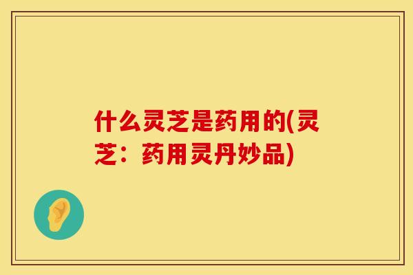 什么灵芝是药用的(灵芝：药用灵丹妙品)