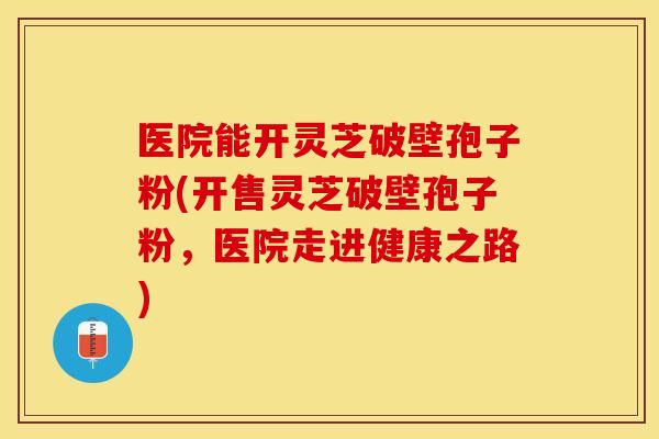 医院能开灵芝破壁孢子粉(开售灵芝破壁孢子粉，医院走进健康之路)