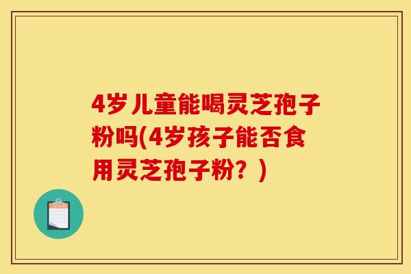 4岁儿童能喝灵芝孢子粉吗(4岁孩子能否食用灵芝孢子粉？)