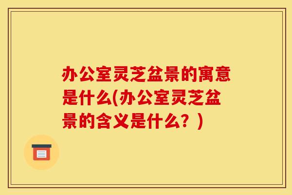 办公室灵芝盆景的寓意是什么(办公室灵芝盆景的含义是什么？)