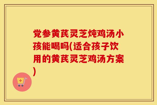 党参黄芪灵芝炖鸡汤小孩能喝吗(适合孩子饮用的黄芪灵芝鸡汤方案)