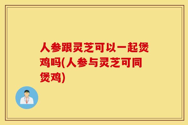 人参跟灵芝可以一起煲鸡吗(人参与灵芝可同煲鸡)